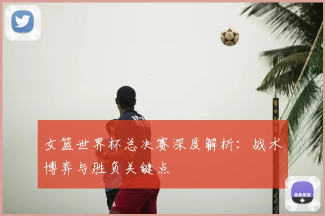 女篮世界杯总决赛深度解析：战术博弈与胜负关键点