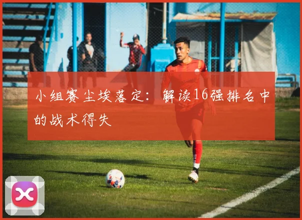 小组赛尘埃落定：解读16强排名中的战术得失
