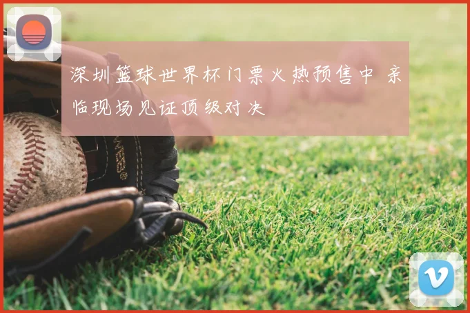 深圳篮球世界杯门票火热预售中 亲临现场见证顶级对决