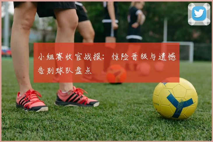 小组赛收官战报：惊险晋级与遗憾告别球队盘点