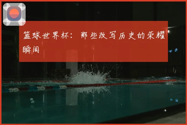篮球世界杯：那些改写历史的荣耀瞬间