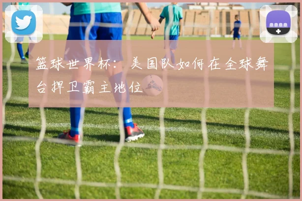 篮球世界杯：美国队如何在全球舞台捍卫霸主地位