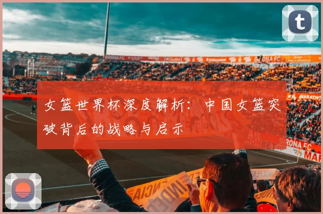 女篮世界杯深度解析：中国女篮突破背后的战略与启示