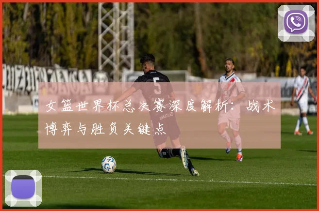 女篮世界杯总决赛深度解析：战术博弈与胜负关键点