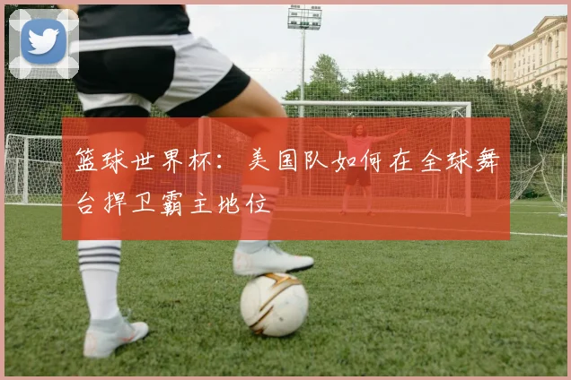 篮球世界杯：美国队如何在全球舞台捍卫霸主地位
