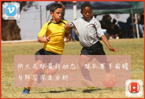 热火足球最新动态：球队赛季前瞻与阵容深度分析
