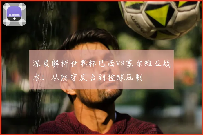 深度解析世界杯巴西vs塞尔维亚战术：从防守反击到控球压制