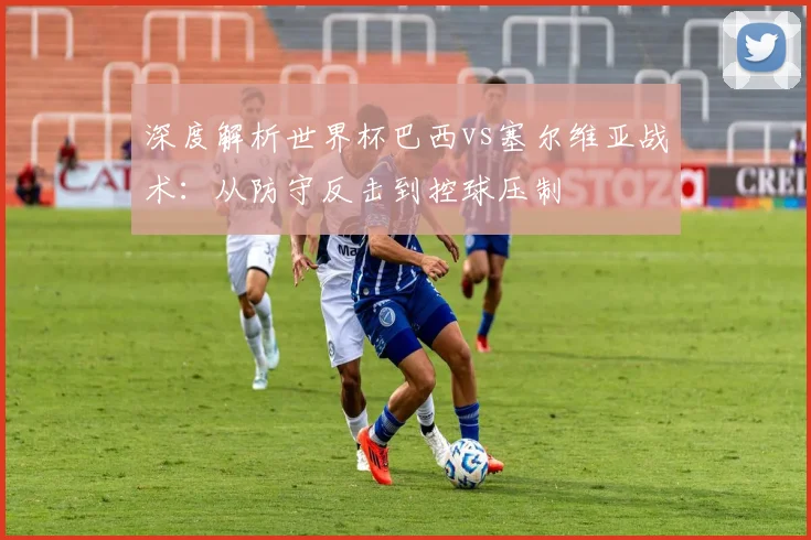 深度解析世界杯巴西vs塞尔维亚战术：从防守反击到控球压制