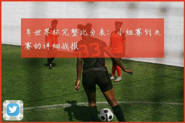 年世界杯完整比分表：小组赛到决赛的详细战报