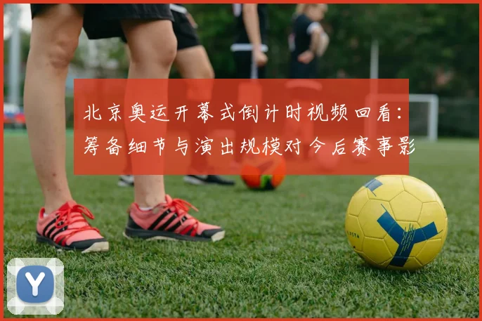 北京奥运开幕式倒计时视频回看：筹备细节与演出规模对今后赛事影响