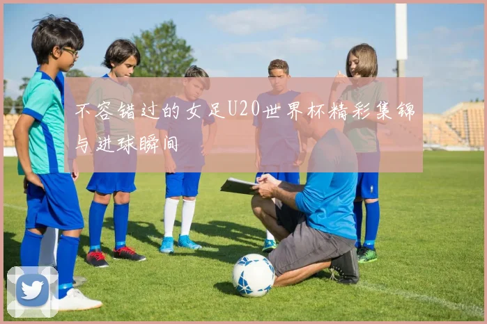 不容错过的女足U20世界杯精彩集锦与进球瞬间