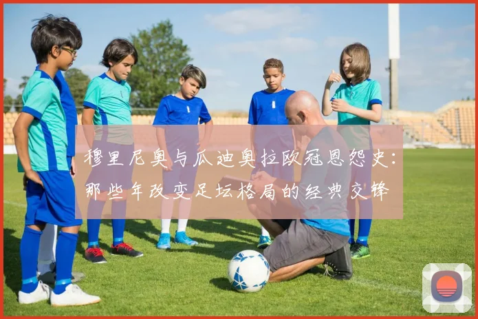 穆里尼奥与瓜迪奥拉欧冠恩怨史：那些年改变足坛格局的经典交锋