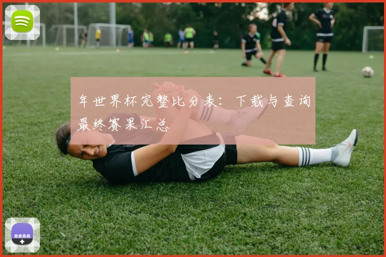 年世界杯完整比分表：下载与查询最终赛果汇总