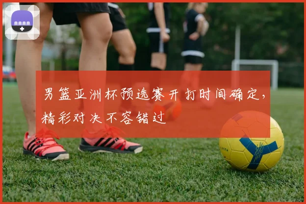 男篮亚洲杯预选赛开打时间确定，精彩对决不容错过