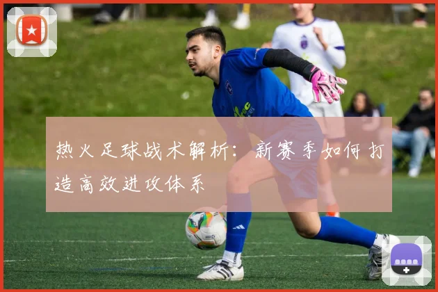 热火足球战术解析：新赛季如何打造高效进攻体系