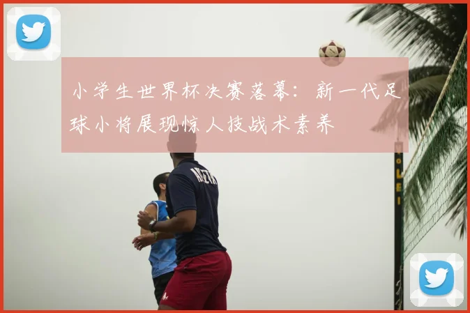 小学生世界杯决赛落幕：新一代足球小将展现惊人技战术素养