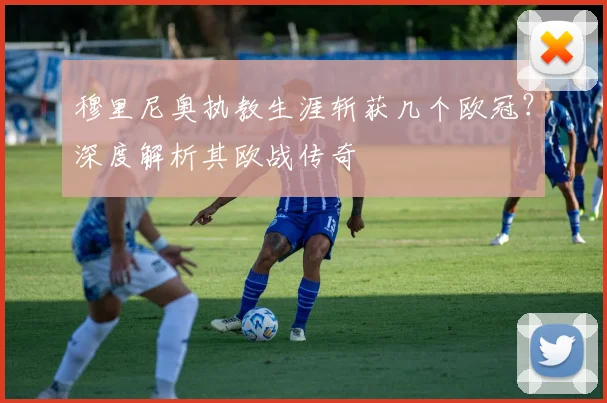 穆里尼奥执教生涯斩获几个欧冠?深度解析其欧战传奇