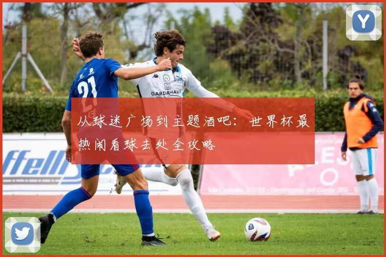 从球迷广场到主题酒吧：世界杯最热闹看球去处全攻略