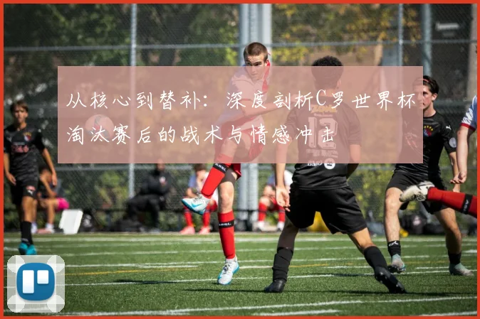 从核心到替补：深度剖析C罗世界杯淘汰赛后的战术与情感冲击