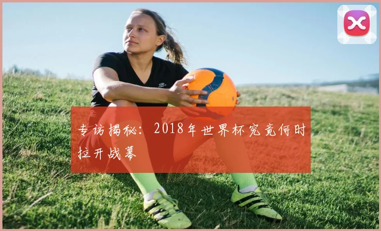 专访揭秘：2018年世界杯究竟何时拉开战幕