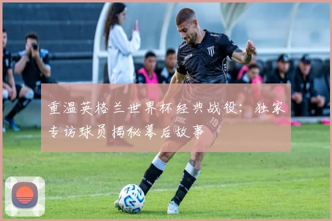重温英格兰世界杯经典战役：独家专访球员揭秘幕后故事