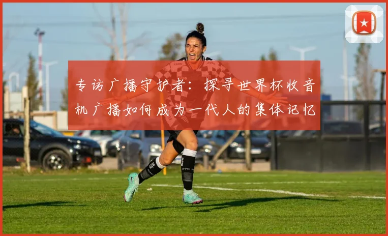 专访广播守护者：探寻世界杯收音机广播如何成为一代人的集体记忆